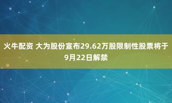 火牛配资 大为股份宣布29.62万股限制性股票将于9月22日解禁