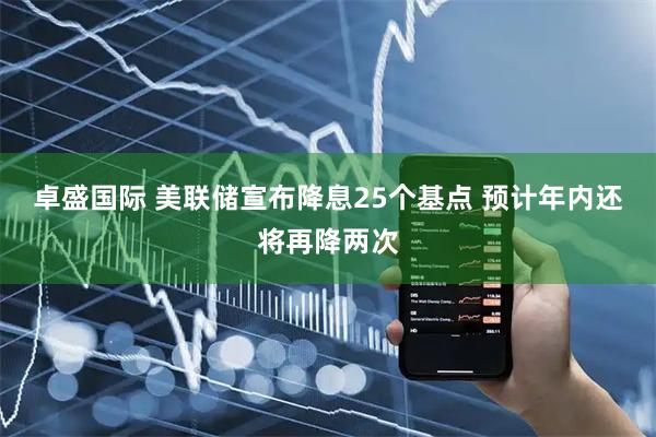 卓盛国际 美联储宣布降息25个基点 预计年内还将再降两次