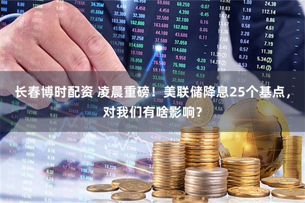 长春博时配资 凌晨重磅！美联储降息25个基点，对我们有啥影响？