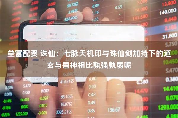 垒富配资 诛仙：七脉天机印与诛仙剑加持下的道玄与兽神相比孰强孰弱呢