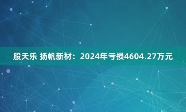 股天乐 扬帆新材：2024年亏损4604.27万元