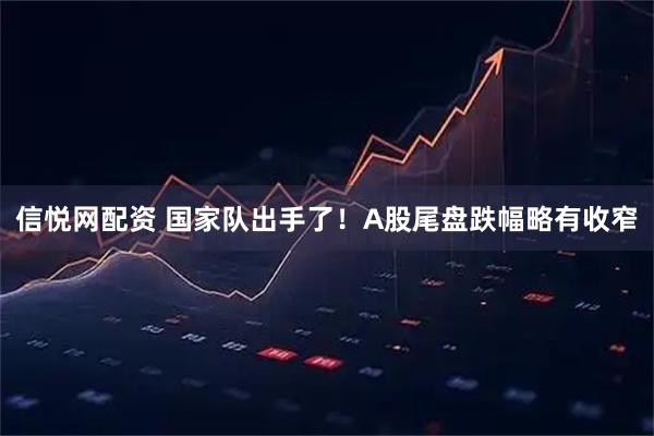 信悦网配资 国家队出手了！A股尾盘跌幅略有收窄