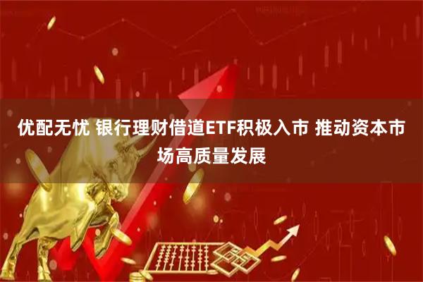 优配无忧 银行理财借道ETF积极入市 推动资本市场高质量发展