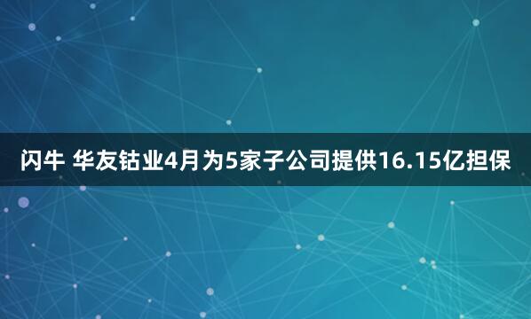 闪牛 华友钴业4月为5家子公司提供16.15亿担保