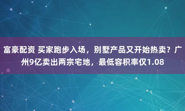富豪配资 买家跑步入场，别墅产品又开始热卖？广州9亿卖出两宗宅地，最低容积率仅1.08