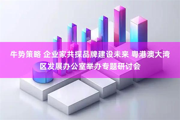 牛势策略 企业家共探品牌建设未来 粤港澳大湾区发展办公室举办专题研讨会