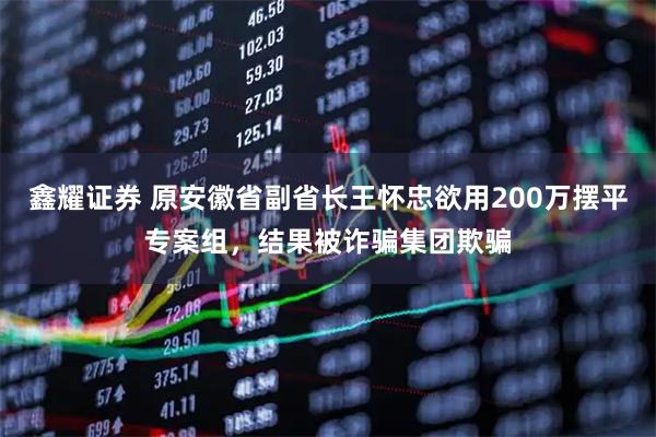 鑫耀证券 原安徽省副省长王怀忠欲用200万摆平专案组，结果被诈骗集团欺骗
