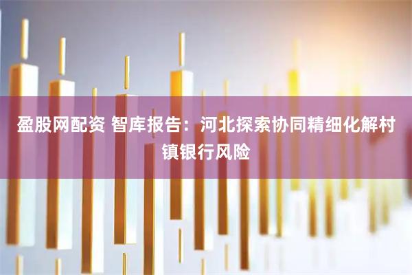 盈股网配资 智库报告：河北探索协同精细化解村镇银行风险
