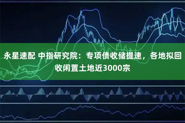 永星速配 中指研究院：专项债收储提速，各地拟回收闲置土地近3000宗
