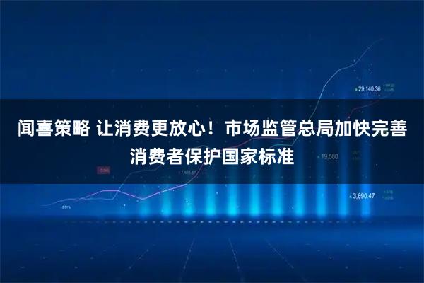 闻喜策略 让消费更放心！市场监管总局加快完善消费者保护国家标准