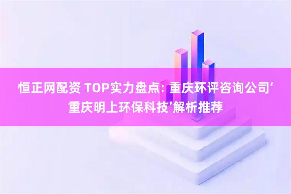 恒正网配资 TOP实力盘点: 重庆环评咨询公司‘重庆明上环保科技’解析推荐