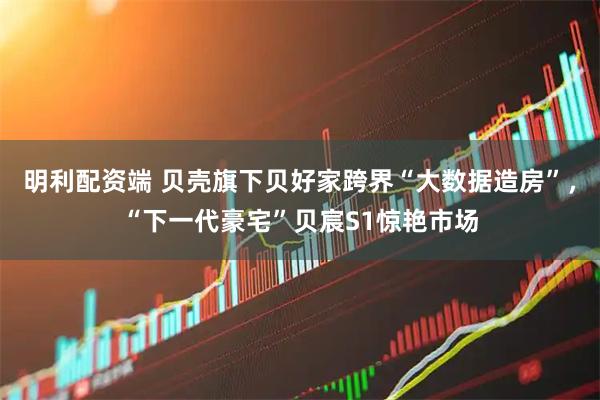 明利配资端 贝壳旗下贝好家跨界“大数据造房”，“下一代豪宅”贝宸S1惊艳市场