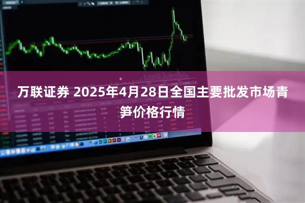 万联证券 2025年4月28日全国主要批发市场青笋价格行情