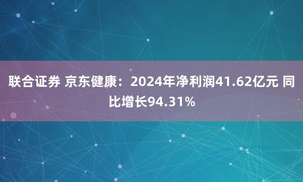 联合证券 京东健康：2024年净利润41.62亿元 同比增长94.31%
