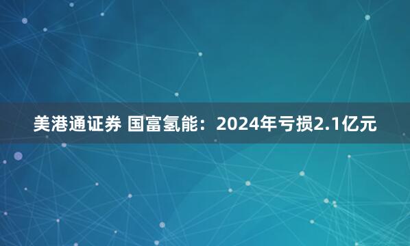 美港通证券 国富氢能：2024年亏损2.1亿元