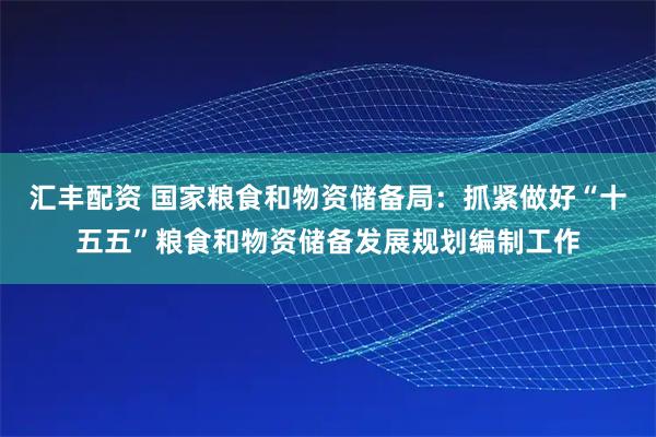 汇丰配资 国家粮食和物资储备局：抓紧做好“十五五”粮食和物资储备发展规划编制工作