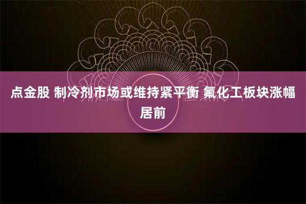 点金股 制冷剂市场或维持紧平衡 氟化工板块涨幅居前