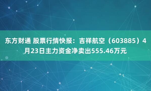 东方财通 股票行情快报：吉祥航空（603885）4月23日主力资金净卖出555.46万元