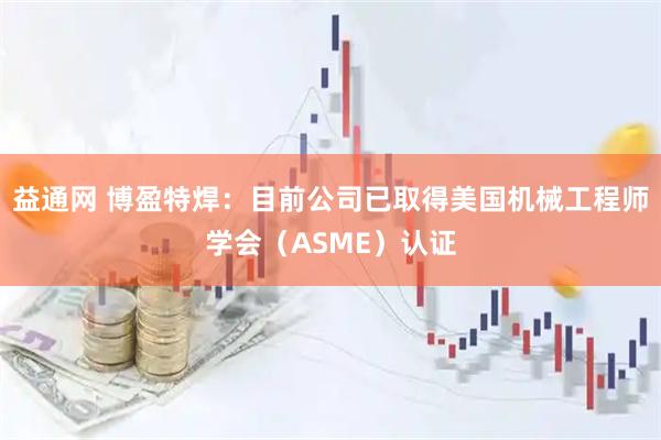 益通网 博盈特焊：目前公司已取得美国机械工程师学会（ASME）认证
