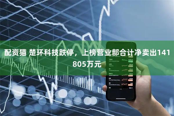 配资猫 楚环科技跌停，上榜营业部合计净卖出141805万元