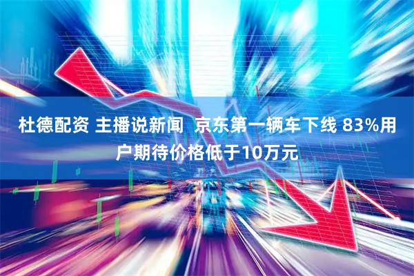 杜德配资 主播说新闻  京东第一辆车下线 83%用户期待价格低于10万元