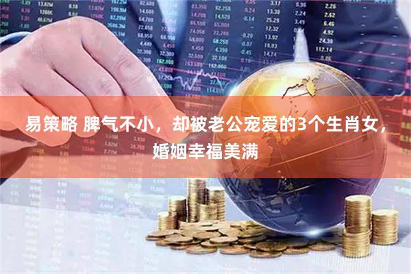 易策略 脾气不小，却被老公宠爱的3个生肖女，婚姻幸福美满