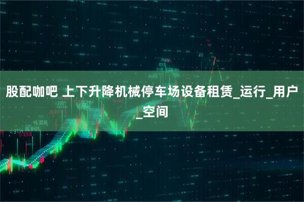 股配咖吧 上下升降机械停车场设备租赁_运行_用户_空间